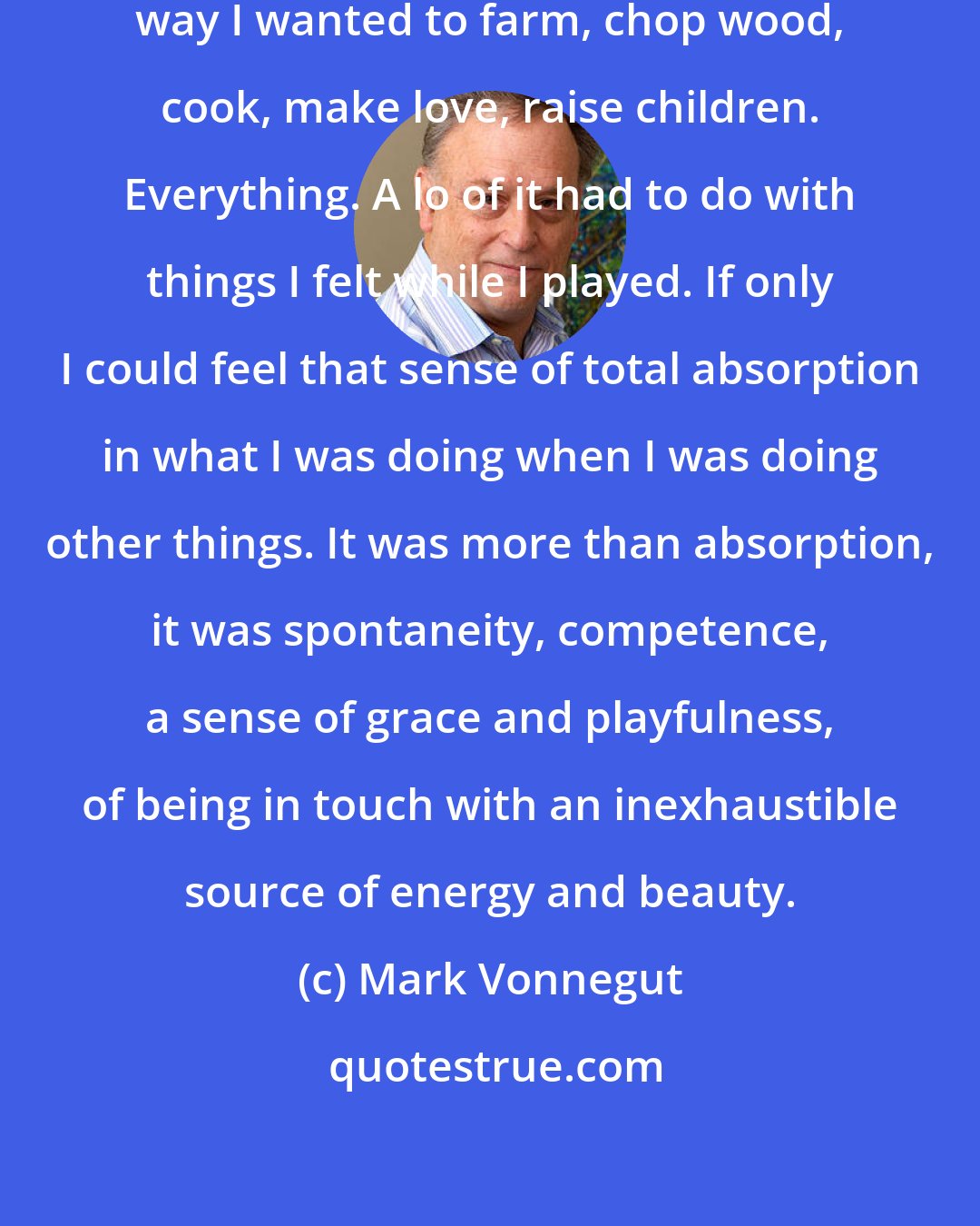 Mark Vonnegut: The way I played music there was the way I wanted to farm, chop wood, cook, make love, raise children. Everything. A lo of it had to do with things I felt while I played. If only I could feel that sense of total absorption in what I was doing when I was doing other things. It was more than absorption, it was spontaneity, competence, a sense of grace and playfulness, of being in touch with an inexhaustible source of energy and beauty.