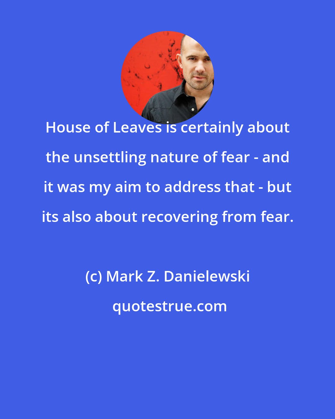 Mark Z. Danielewski: House of Leaves is certainly about the unsettling nature of fear - and it was my aim to address that - but its also about recovering from fear.