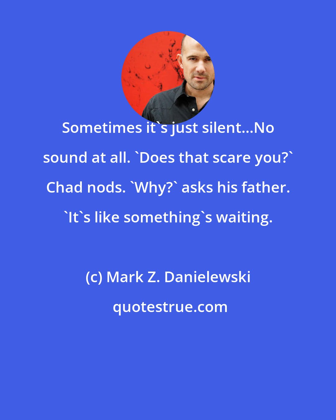 Mark Z. Danielewski: Sometimes it's just silent...No sound at all. 'Does that scare you?' Chad nods. 'Why?' asks his father. 'It's like something's waiting.