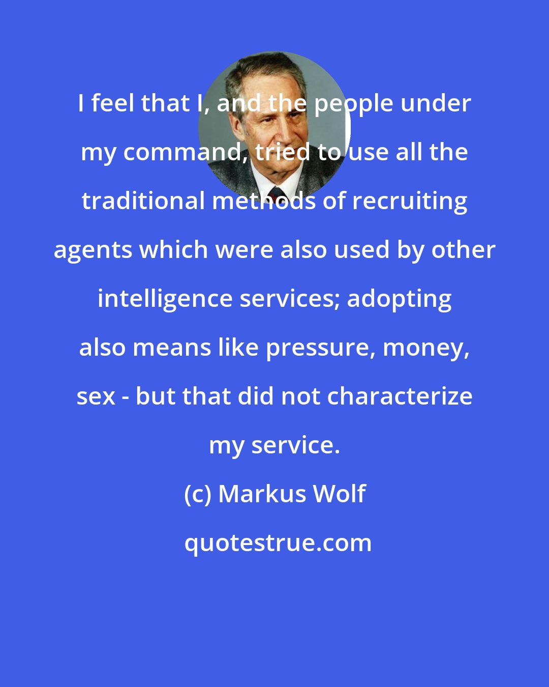 Markus Wolf: I feel that I, and the people under my command, tried to use all the traditional methods of recruiting agents which were also used by other intelligence services; adopting also means like pressure, money, sex - but that did not characterize my service.