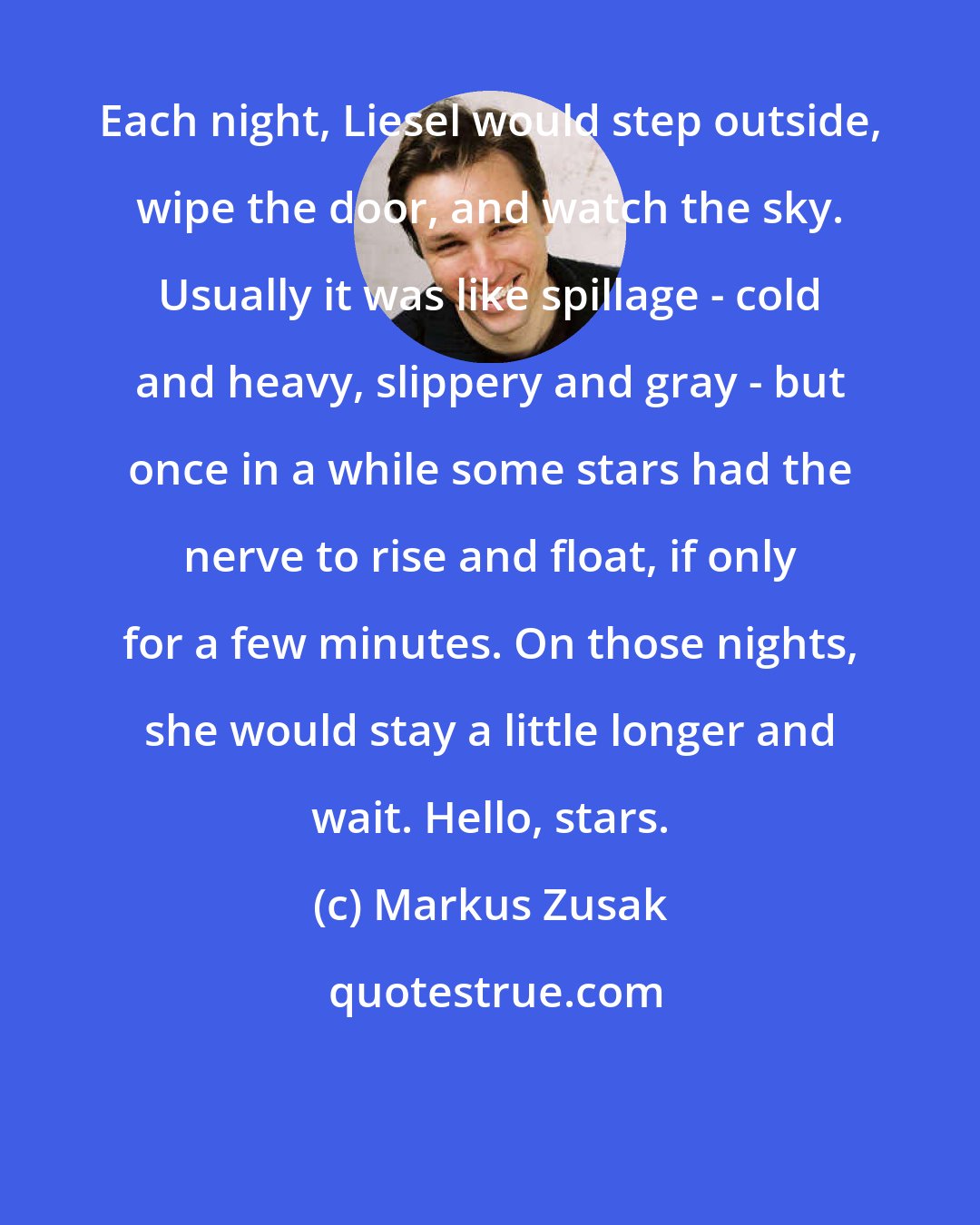 Markus Zusak: Each night, Liesel would step outside, wipe the door, and watch the sky. Usually it was like spillage - cold and heavy, slippery and gray - but once in a while some stars had the nerve to rise and float, if only for a few minutes. On those nights, she would stay a little longer and wait. Hello, stars.