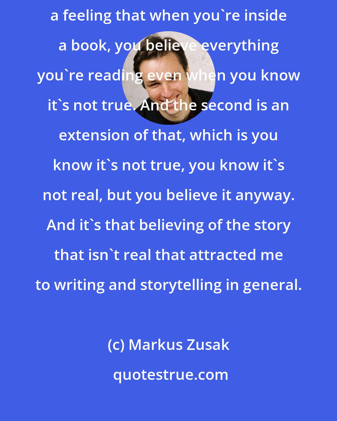 Markus Zusak: There are two magic acts I want to pull off when I write. One is creating a feeling that when you're inside a book, you believe everything you're reading even when you know it's not true. And the second is an extension of that, which is you know it's not true, you know it's not real, but you believe it anyway. And it's that believing of the story that isn't real that attracted me to writing and storytelling in general.