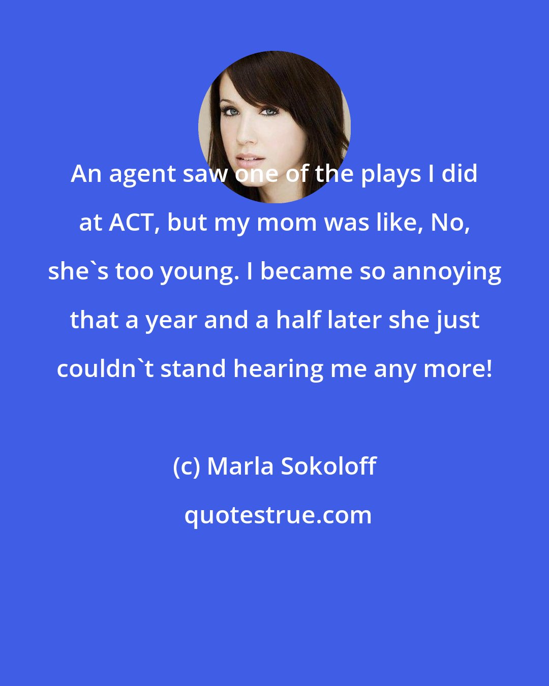 Marla Sokoloff: An agent saw one of the plays I did at ACT, but my mom was like, No, she's too young. I became so annoying that a year and a half later she just couldn't stand hearing me any more!