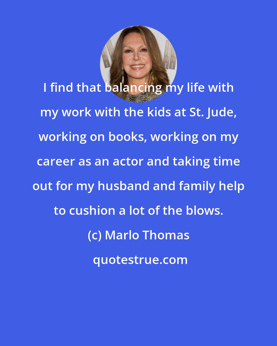 Marlo Thomas: I find that balancing my life with my work with the kids at St. Jude, working on books, working on my career as an actor and taking time out for my husband and family help to cushion a lot of the blows.