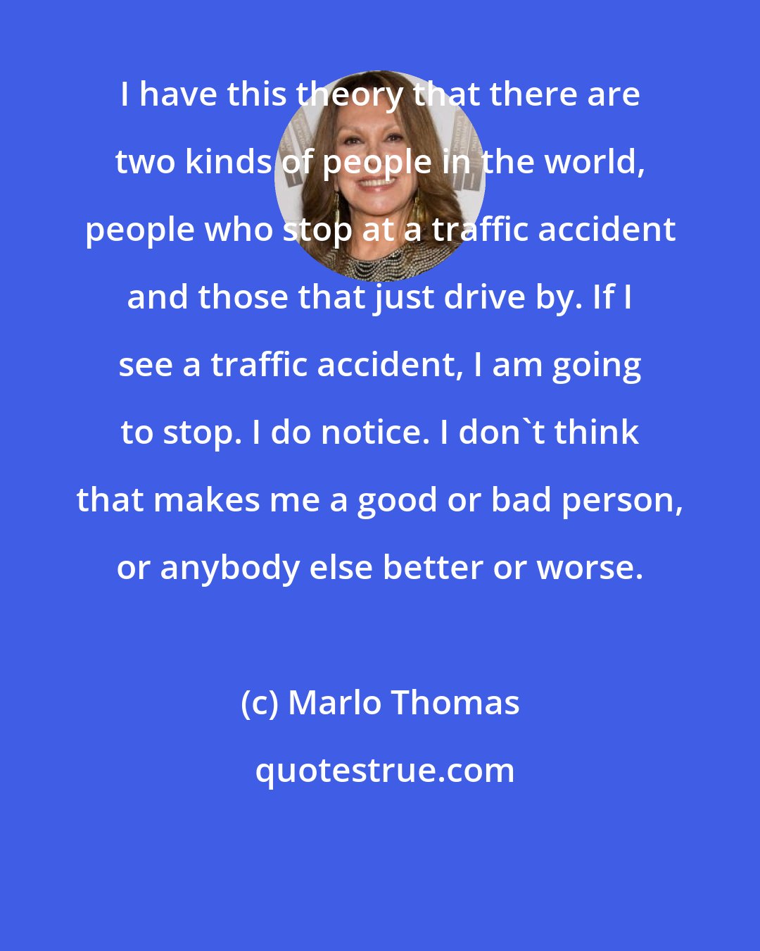 Marlo Thomas: I have this theory that there are two kinds of people in the world, people who stop at a traffic accident and those that just drive by. If I see a traffic accident, I am going to stop. I do notice. I don't think that makes me a good or bad person, or anybody else better or worse.