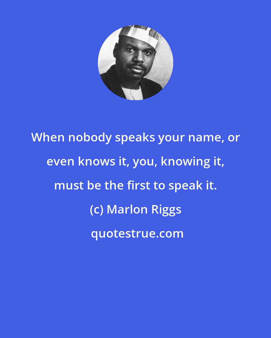 Marlon Riggs: When nobody speaks your name, or even knows it, you, knowing it, must be the first to speak it.