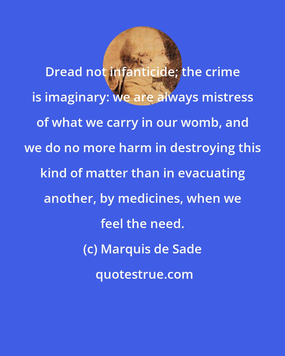 Marquis de Sade: Dread not infanticide; the crime is imaginary: we are always mistress of what we carry in our womb, and we do no more harm in destroying this kind of matter than in evacuating another, by medicines, when we feel the need.