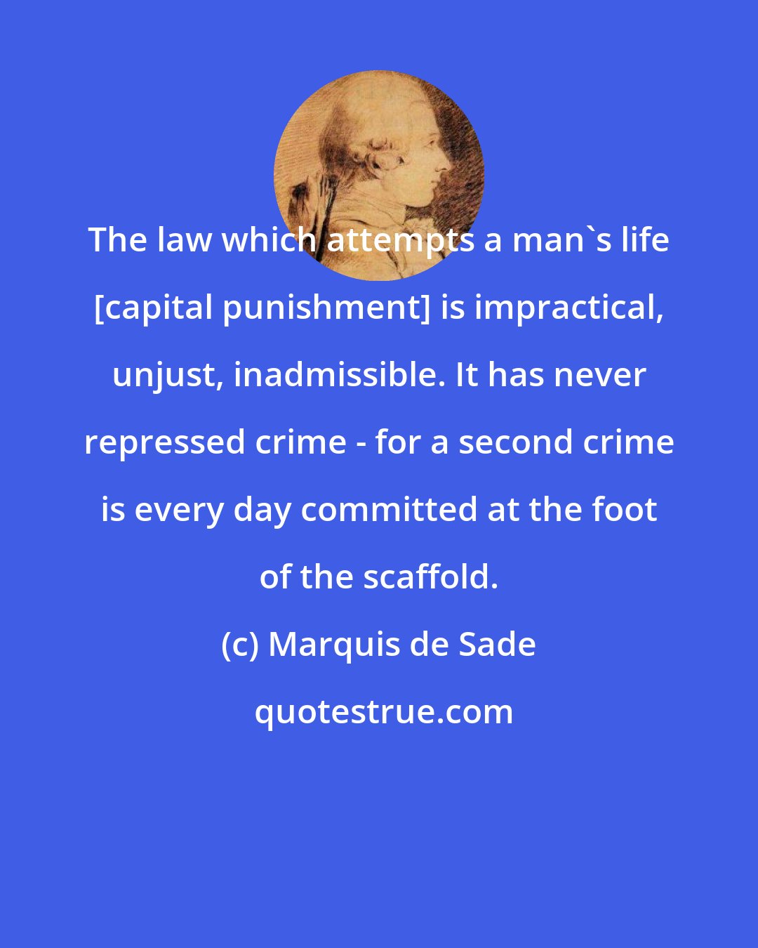 Marquis de Sade: The law which attempts a man's life [capital punishment] is impractical, unjust, inadmissible. It has never repressed crime - for a second crime is every day committed at the foot of the scaffold.