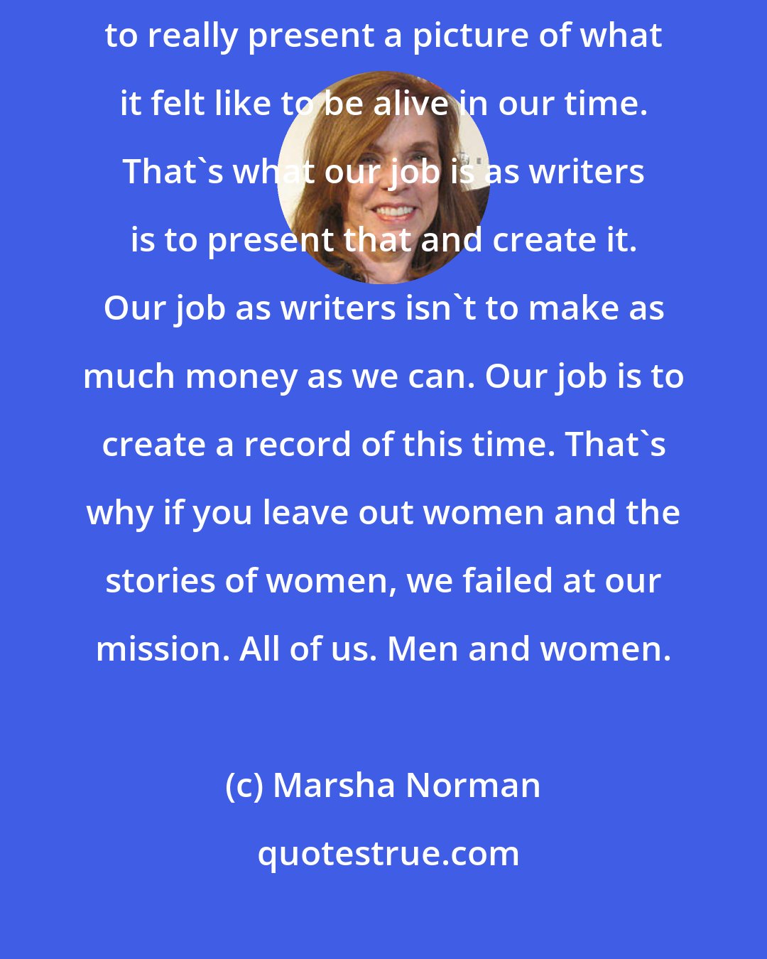Marsha Norman: We have to hear the stories of women at all ages of their lives in order to really present a picture of what it felt like to be alive in our time. That's what our job is as writers is to present that and create it. Our job as writers isn't to make as much money as we can. Our job is to create a record of this time. That's why if you leave out women and the stories of women, we failed at our mission. All of us. Men and women.