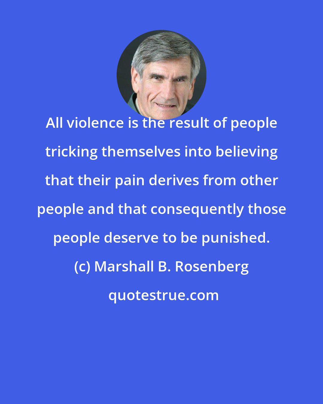 Marshall B. Rosenberg: All violence is the result of people tricking themselves into believing that their pain derives from other people and that consequently those people deserve to be punished.
