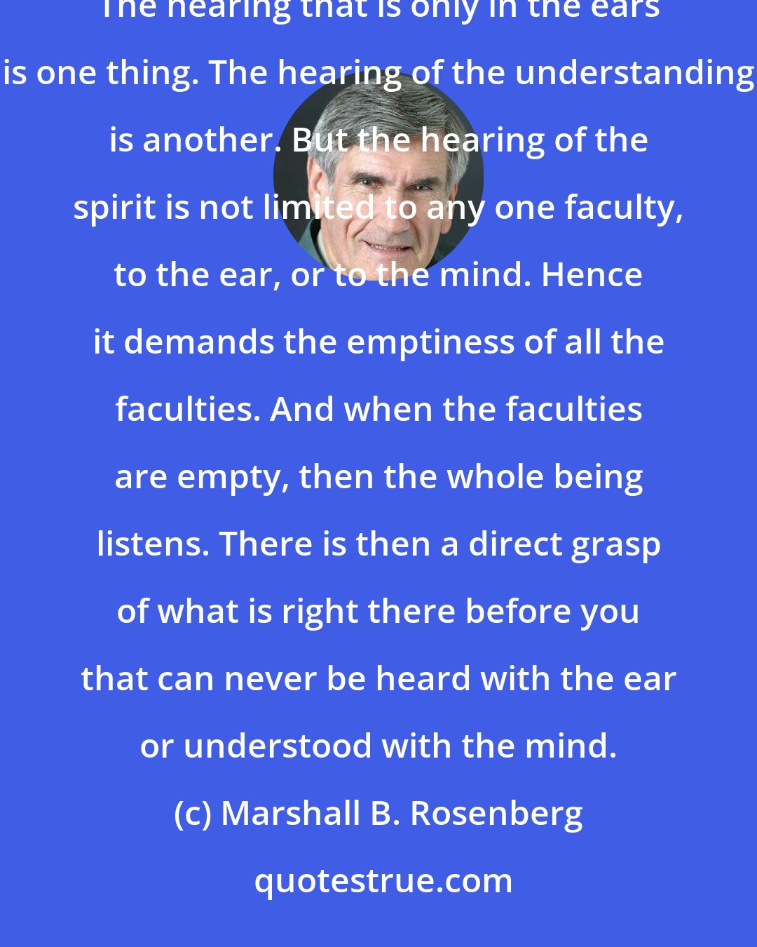 Marshall B. Rosenberg: The Chinese philosopher Chuang-Tzu stated that true empathy requires listening with the whole being: The hearing that is only in the ears is one thing. The hearing of the understanding is another. But the hearing of the spirit is not limited to any one faculty, to the ear, or to the mind. Hence it demands the emptiness of all the faculties. And when the faculties are empty, then the whole being listens. There is then a direct grasp of what is right there before you that can never be heard with the ear or understood with the mind.
