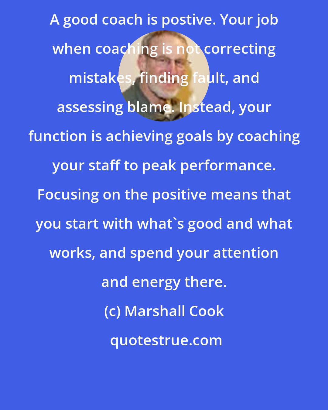Marshall Cook: A good coach is postive. Your job when coaching is not correcting mistakes, finding fault, and assessing blame. Instead, your function is achieving goals by coaching your staff to peak performance. Focusing on the positive means that you start with what's good and what works, and spend your attention and energy there.
