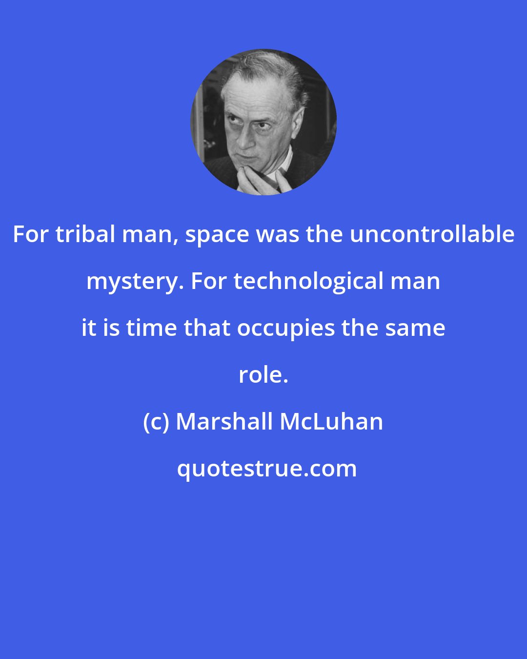 Marshall McLuhan: For tribal man, space was the uncontrollable mystery. For technological man it is time that occupies the same role.