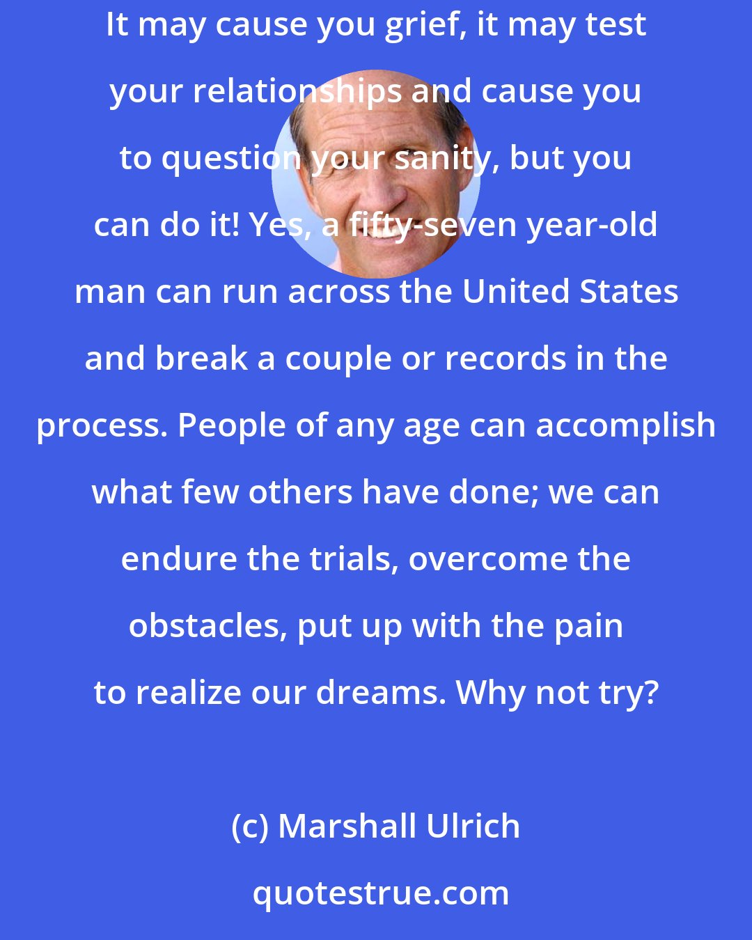 Marshall Ulrich: What I've done serves mostly to show that nearly all limits are self-imposed, a false construct of the mind. You can take on mind-boggling challenges. It may cause you grief, it may test your relationships and cause you to question your sanity, but you can do it! Yes, a fifty-seven year-old man can run across the United States and break a couple or records in the process. People of any age can accomplish what few others have done; we can endure the trials, overcome the obstacles, put up with the pain to realize our dreams. Why not try?