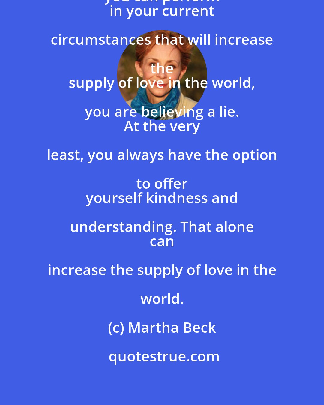 Martha Beck: If you think there is no action that you can perform 
 in your current circumstances that will increase the 
 supply of love in the world, you are believing a lie. 
 At the very least, you always have the option to offer 
 yourself kindness and understanding. That alone 
 can increase the supply of love in the world.