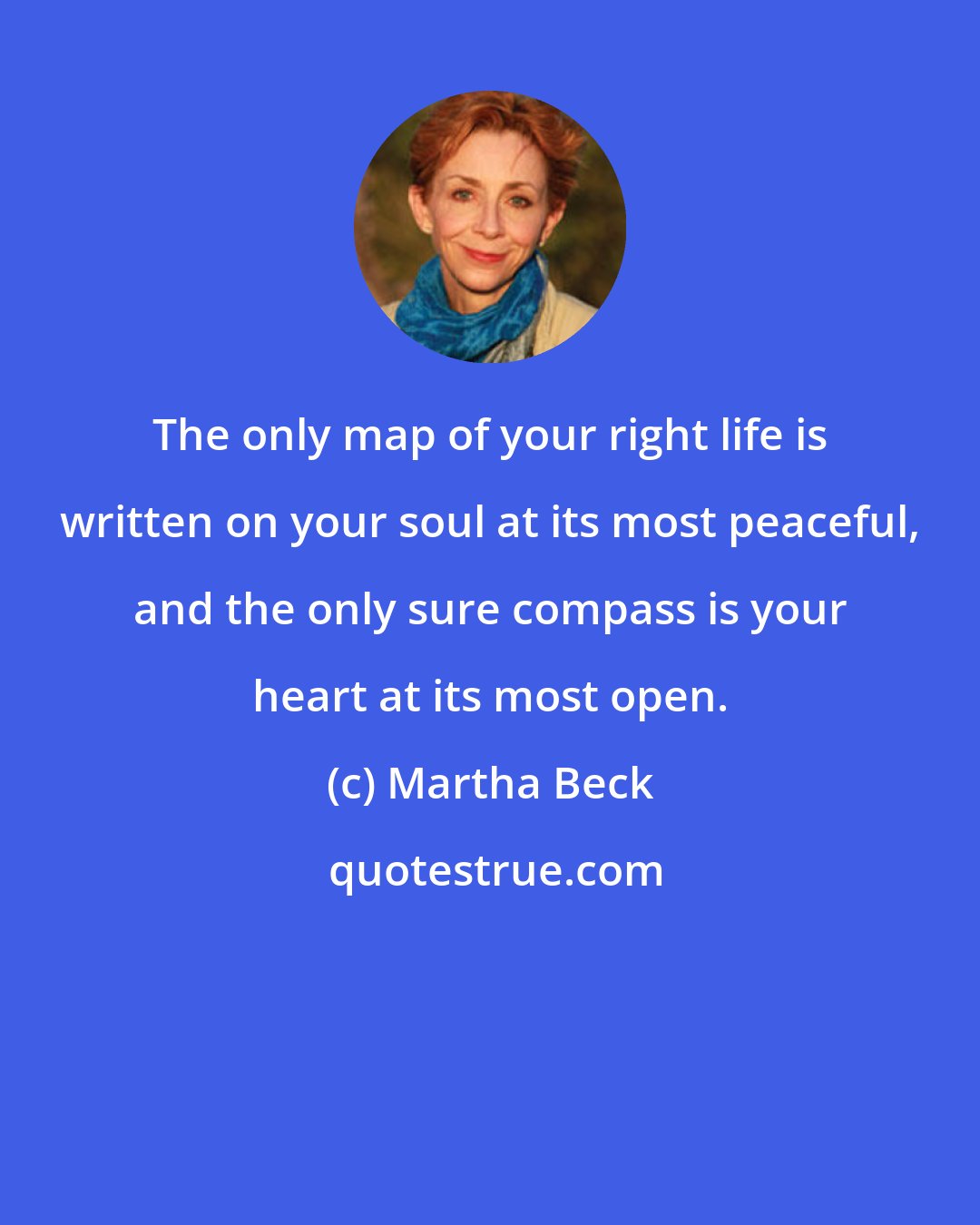 Martha Beck: The only map of your right life is written on your soul at its most peaceful, and the only sure compass is your heart at its most open.