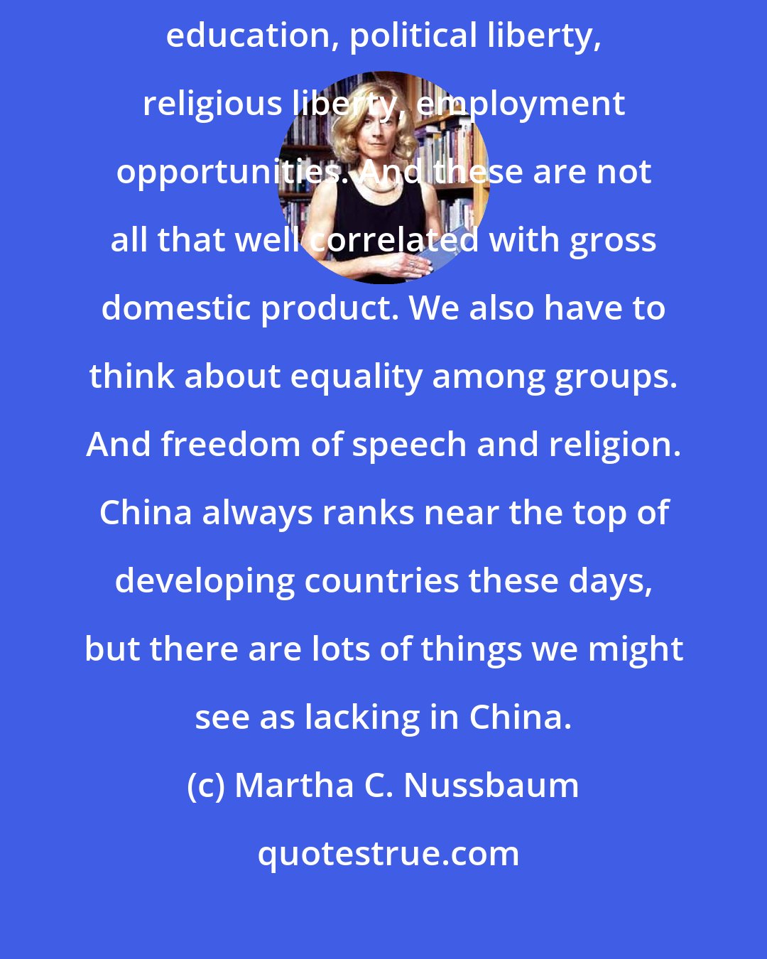Martha C. Nussbaum: The GDP approach doesn't address many aspects of human life: health, education, political liberty, religious liberty, employment opportunities. And these are not all that well correlated with gross domestic product. We also have to think about equality among groups. And freedom of speech and religion. China always ranks near the top of developing countries these days, but there are lots of things we might see as lacking in China.