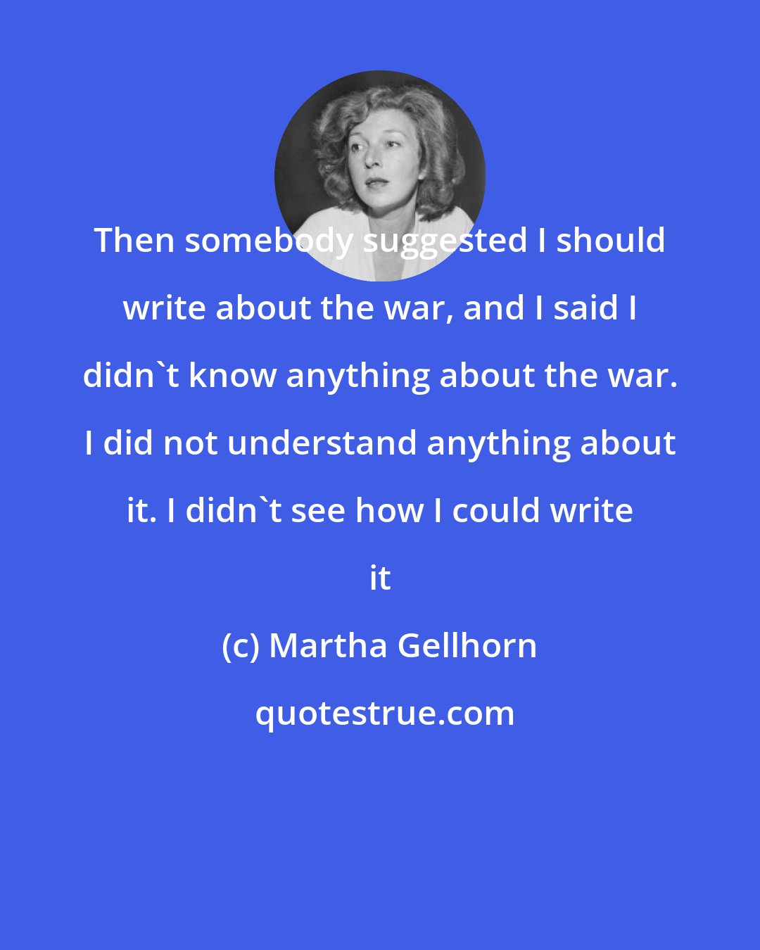 Martha Gellhorn: Then somebody suggested I should write about the war, and I said I didn't know anything about the war. I did not understand anything about it. I didn't see how I could write it