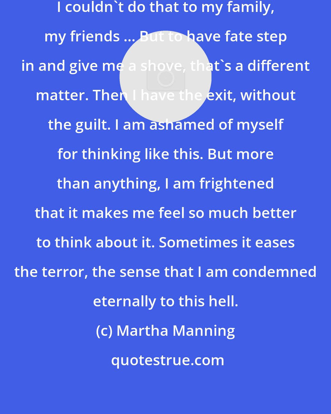 Martha Manning: I would never kill myself intentionally. I couldn't do that to my family, my friends ... But to have fate step in and give me a shove, that's a different matter. Then I have the exit, without the guilt. I am ashamed of myself for thinking like this. But more than anything, I am frightened that it makes me feel so much better to think about it. Sometimes it eases the terror, the sense that I am condemned eternally to this hell.