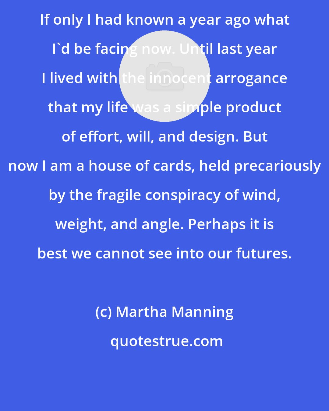 Martha Manning: If only I had known a year ago what I'd be facing now. Until last year I lived with the innocent arrogance that my life was a simple product of effort, will, and design. But now I am a house of cards, held precariously by the fragile conspiracy of wind, weight, and angle. Perhaps it is best we cannot see into our futures.