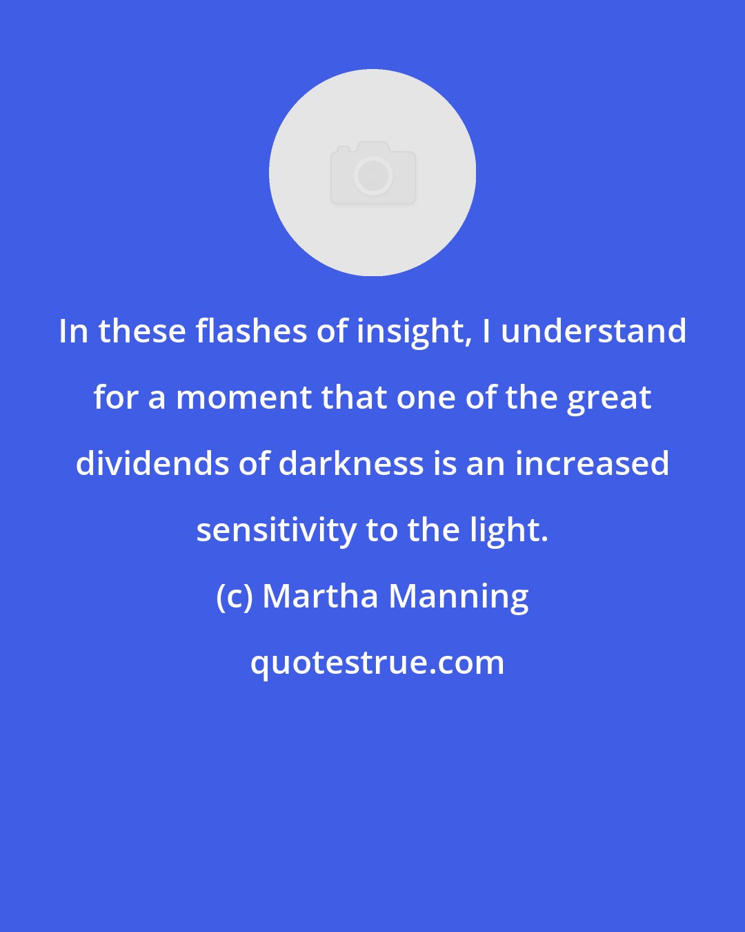 Martha Manning: In these flashes of insight, I understand for a moment that one of the great dividends of darkness is an increased sensitivity to the light.
