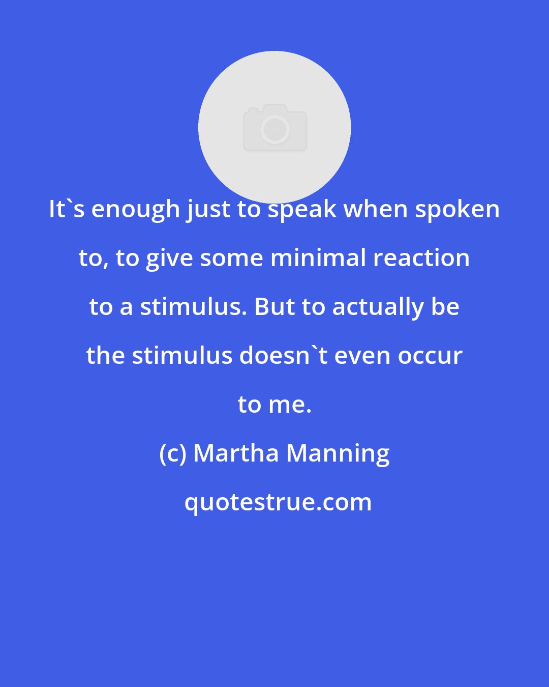 Martha Manning: It's enough just to speak when spoken to, to give some minimal reaction to a stimulus. But to actually be the stimulus doesn't even occur to me.