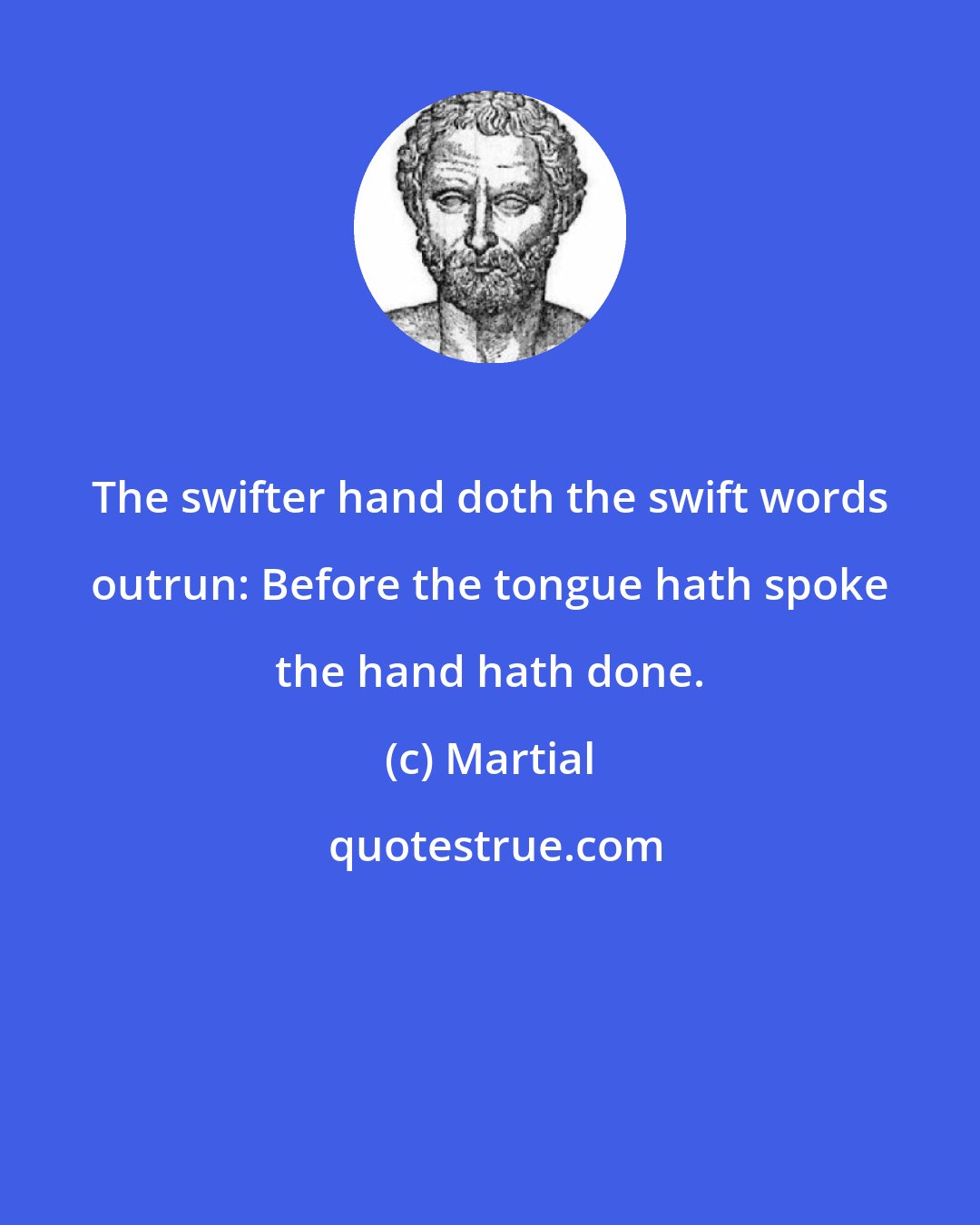 Martial: The swifter hand doth the swift words outrun: Before the tongue hath spoke the hand hath done.