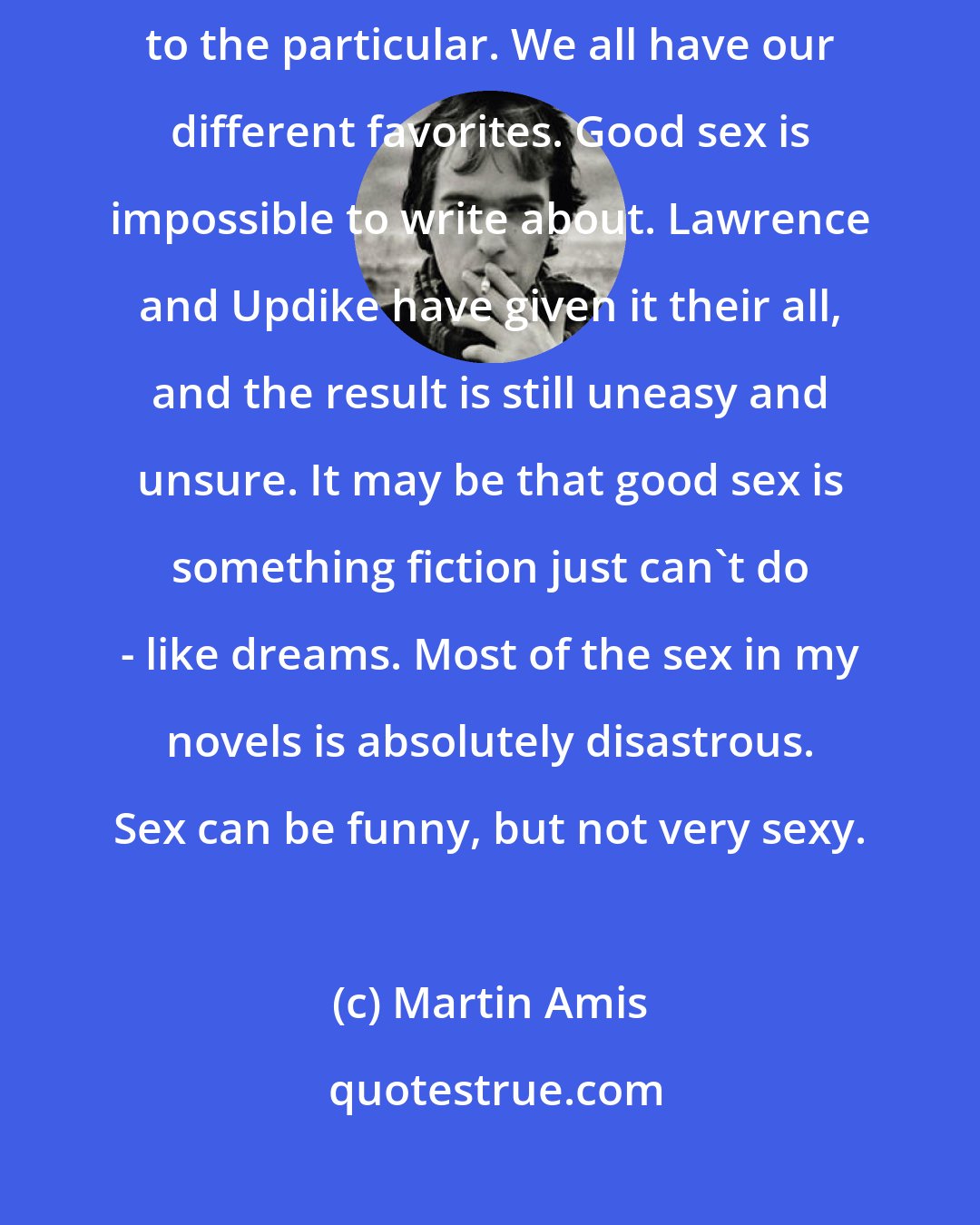 Martin Amis: Sex is hard to write about because you lose the universal and succumb to the particular. We all have our different favorites. Good sex is impossible to write about. Lawrence and Updike have given it their all, and the result is still uneasy and unsure. It may be that good sex is something fiction just can't do - like dreams. Most of the sex in my novels is absolutely disastrous. Sex can be funny, but not very sexy.