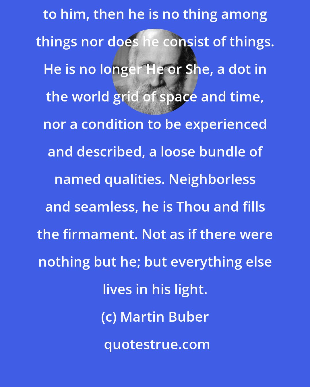 Martin Buber: When I confront a human being as my Thou and speak the basic word I-Thou to him, then he is no thing among things nor does he consist of things. He is no longer He or She, a dot in the world grid of space and time, nor a condition to be experienced and described, a loose bundle of named qualities. Neighborless and seamless, he is Thou and fills the firmament. Not as if there were nothing but he; but everything else lives in his light.