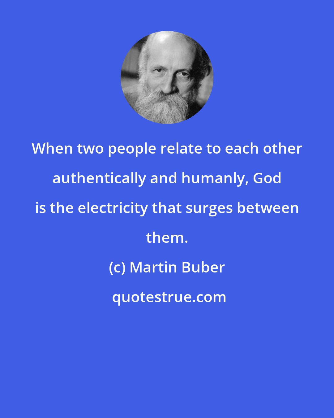 Martin Buber: When two people relate to each other authentically and humanly, God is the electricity that surges between them.