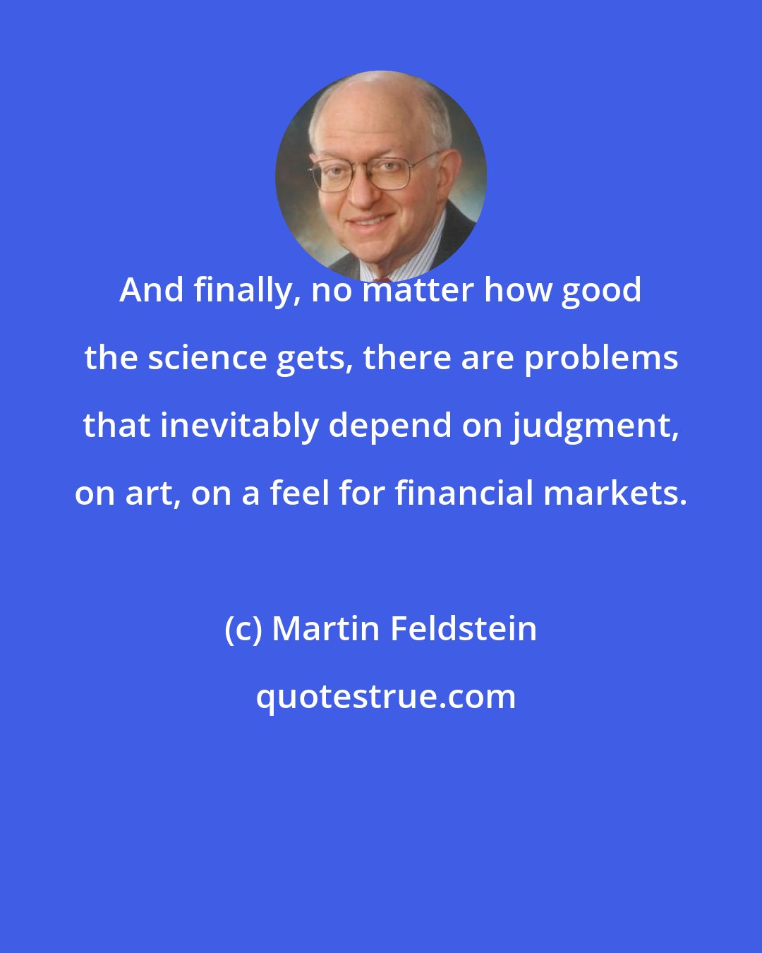 Martin Feldstein: And finally, no matter how good the science gets, there are problems that inevitably depend on judgment, on art, on a feel for financial markets.