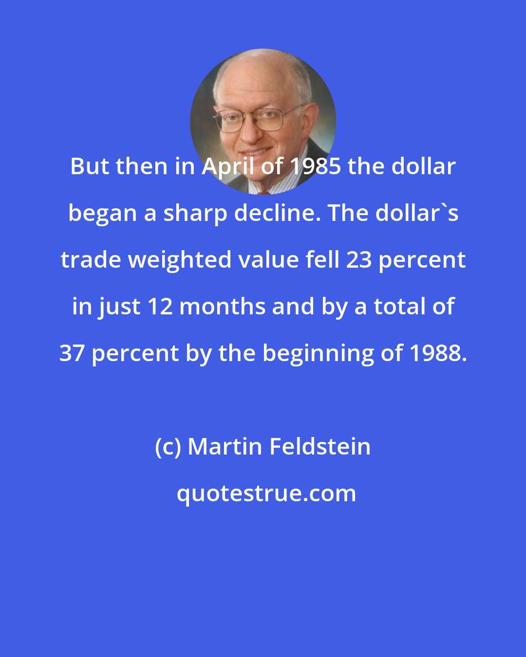 Martin Feldstein: But then in April of 1985 the dollar began a sharp decline. The dollar's trade weighted value fell 23 percent in just 12 months and by a total of 37 percent by the beginning of 1988.