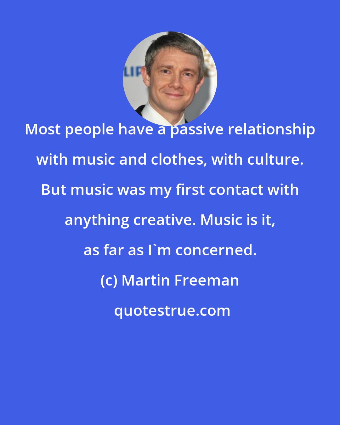 Martin Freeman: Most people have a passive relationship with music and clothes, with culture. But music was my first contact with anything creative. Music is it, as far as I'm concerned.
