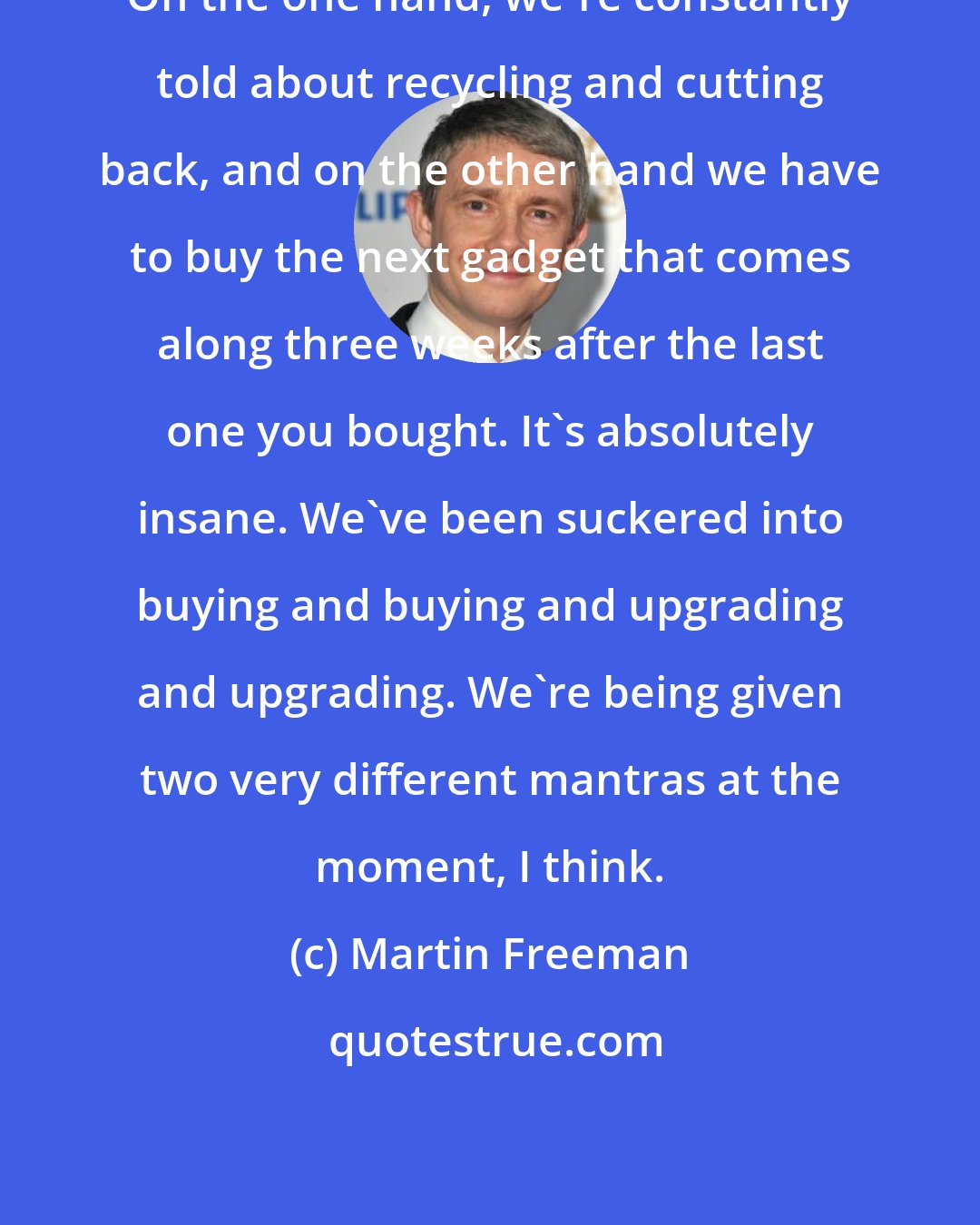 Martin Freeman: On the one hand, we're constantly told about recycling and cutting back, and on the other hand we have to buy the next gadget that comes along three weeks after the last one you bought. It's absolutely insane. We've been suckered into buying and buying and upgrading and upgrading. We're being given two very different mantras at the moment, I think.