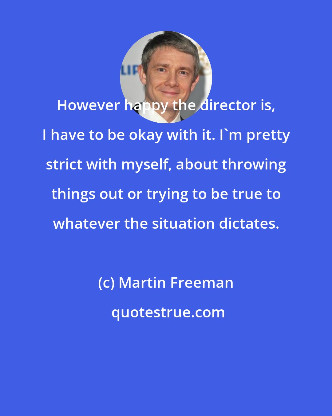 Martin Freeman: However happy the director is, I have to be okay with it. I'm pretty strict with myself, about throwing things out or trying to be true to whatever the situation dictates.