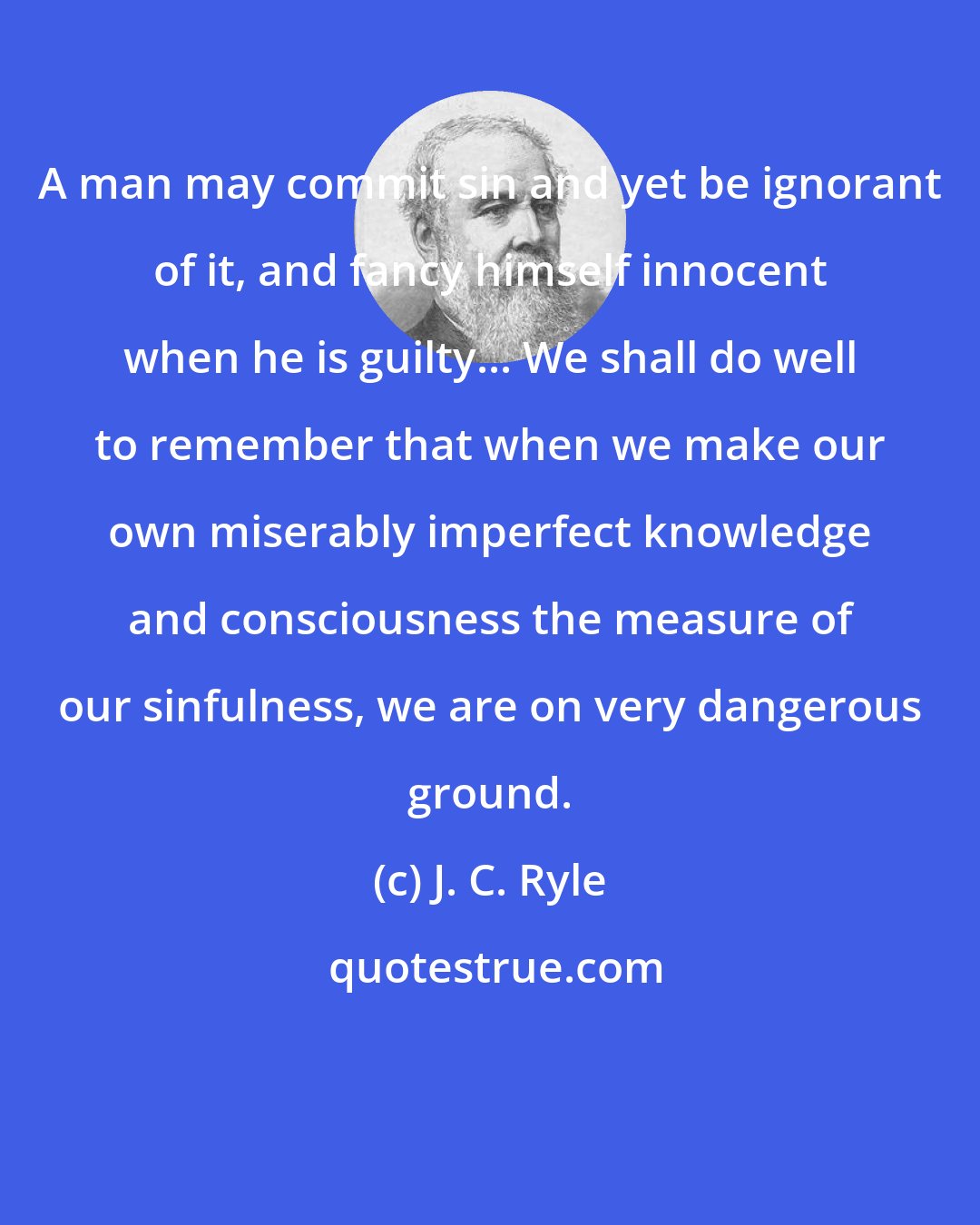 J. C. Ryle: A man may commit sin and yet be ignorant of it, and fancy himself innocent when he is guilty... We shall do well to remember that when we make our own miserably imperfect knowledge and consciousness the measure of our sinfulness, we are on very dangerous ground.