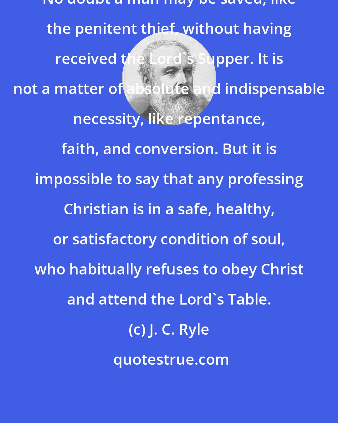 J. C. Ryle: No doubt a man may be saved, like the penitent thief, without having received the Lord's Supper. It is not a matter of absolute and indispensable necessity, like repentance, faith, and conversion. But it is impossible to say that any professing Christian is in a safe, healthy, or satisfactory condition of soul, who habitually refuses to obey Christ and attend the Lord's Table.