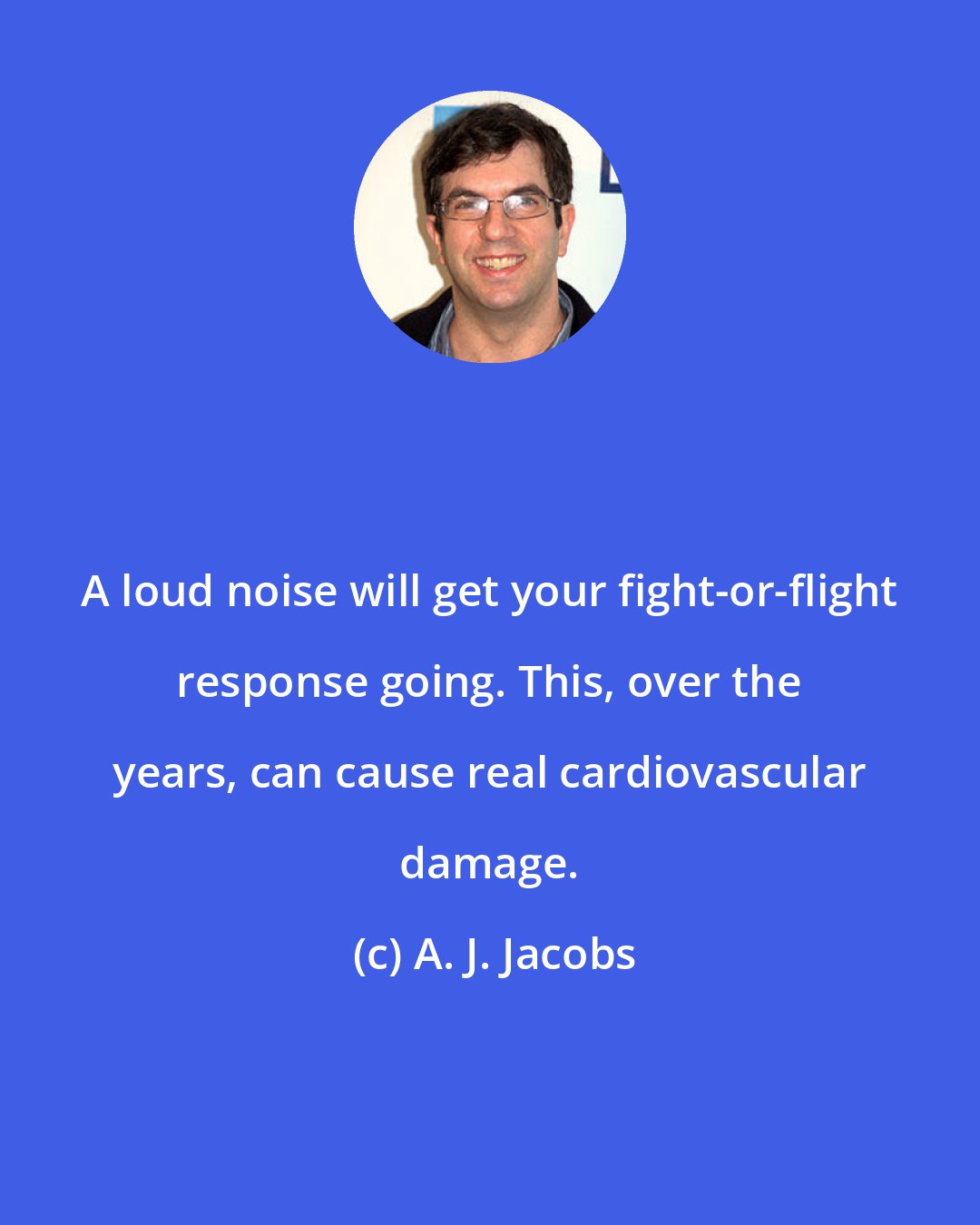 A. J. Jacobs: A loud noise will get your fight-or-flight response going. This, over the years, can cause real cardiovascular damage.