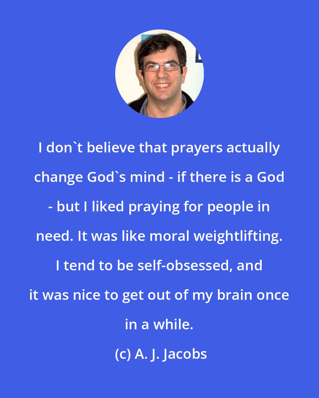 A. J. Jacobs: I don't believe that prayers actually change God's mind - if there is a God - but I liked praying for people in need. It was like moral weightlifting. I tend to be self-obsessed, and it was nice to get out of my brain once in a while.