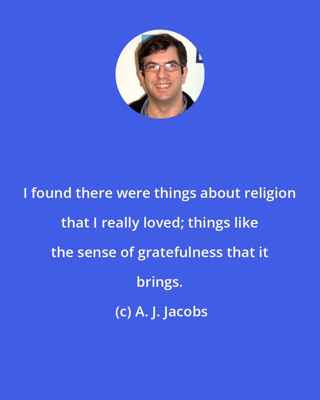 A. J. Jacobs: I found there were things about religion that I really loved; things like the sense of gratefulness that it brings.