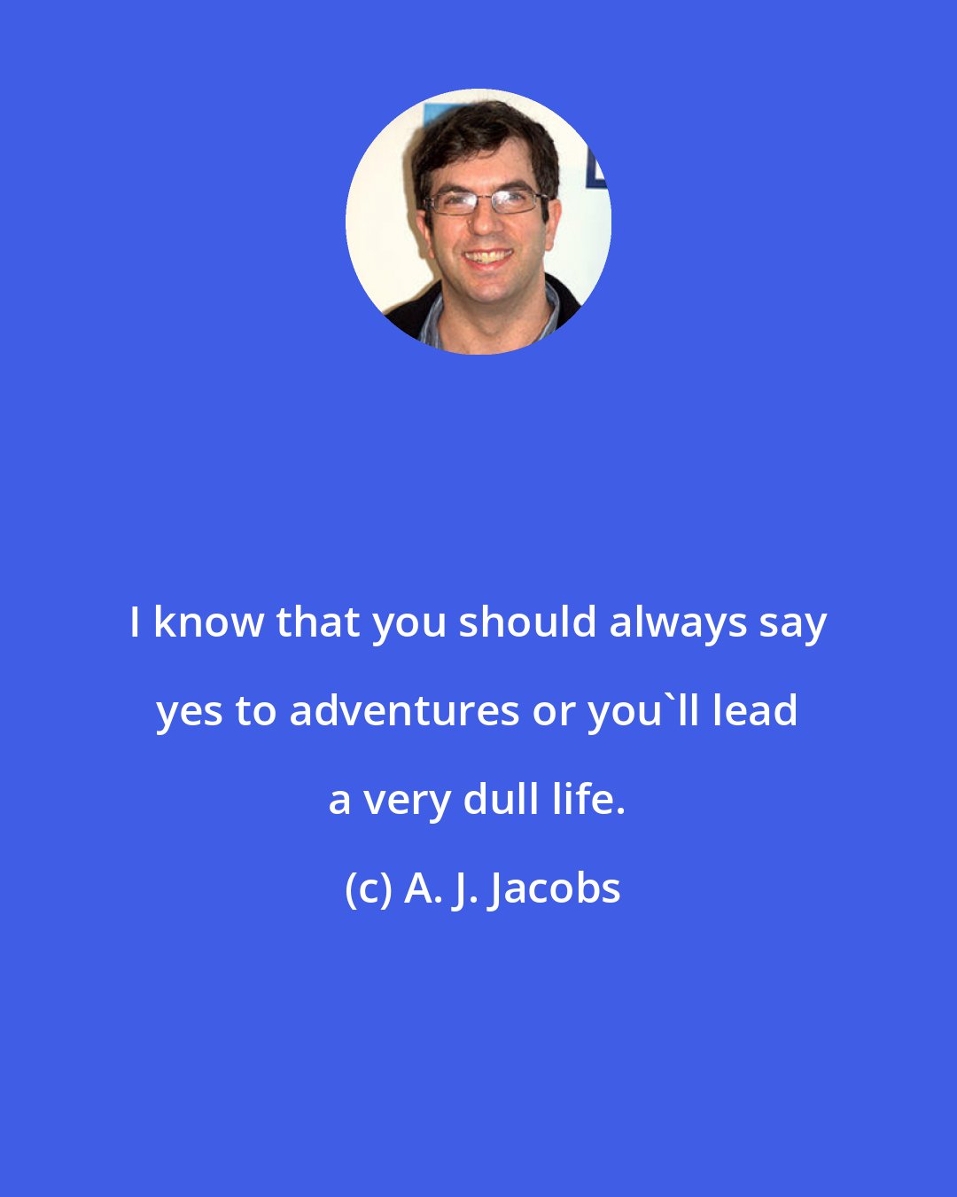 A. J. Jacobs: I know that you should always say yes to adventures or you'll lead a very dull life.