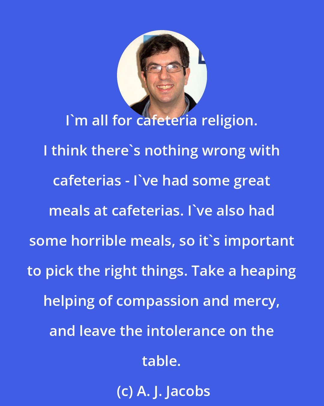 A. J. Jacobs: I'm all for cafeteria religion. I think there's nothing wrong with cafeterias - I've had some great meals at cafeterias. I've also had some horrible meals, so it's important to pick the right things. Take a heaping helping of compassion and mercy, and leave the intolerance on the table.