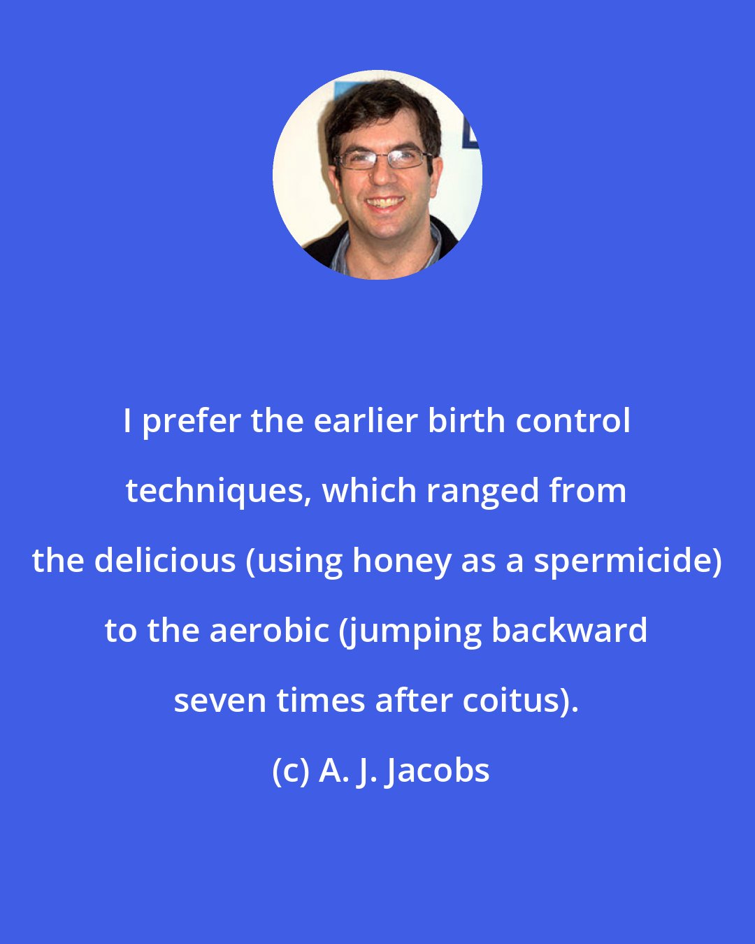 A. J. Jacobs: I prefer the earlier birth control techniques, which ranged from the delicious (using honey as a spermicide) to the aerobic (jumping backward seven times after coitus).
