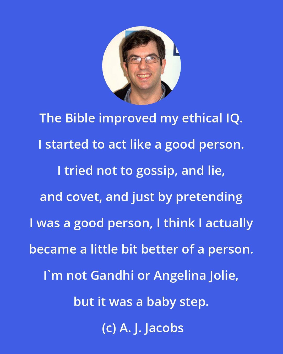 A. J. Jacobs: The Bible improved my ethical IQ. I started to act like a good person. I tried not to gossip, and lie, and covet, and just by pretending I was a good person, I think I actually became a little bit better of a person. I'm not Gandhi or Angelina Jolie, but it was a baby step.