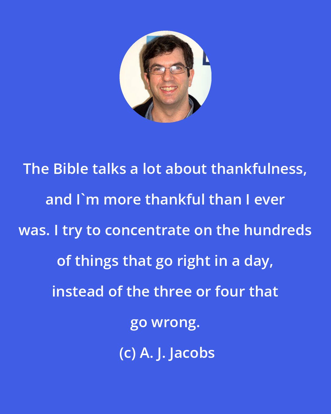 A. J. Jacobs: The Bible talks a lot about thankfulness, and I'm more thankful than I ever was. I try to concentrate on the hundreds of things that go right in a day, instead of the three or four that go wrong.