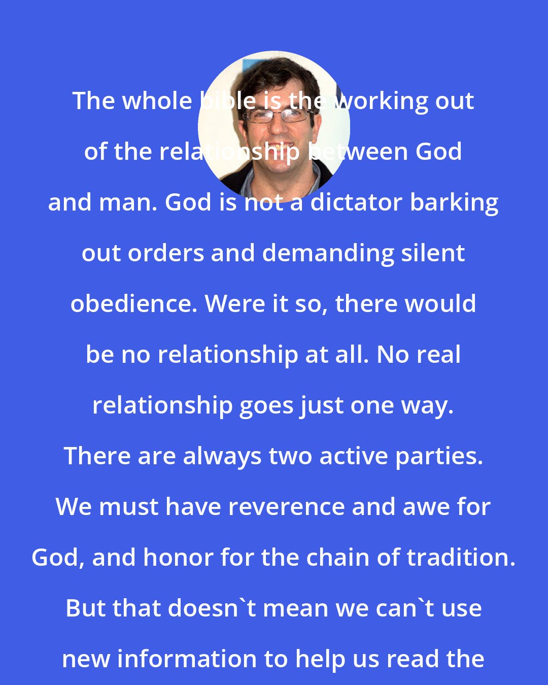 A. J. Jacobs: The whole bible is the working out of the relationship between God and man. God is not a dictator barking out orders and demanding silent obedience. Were it so, there would be no relationship at all. No real relationship goes just one way. There are always two active parties. We must have reverence and awe for God, and honor for the chain of tradition. But that doesn't mean we can't use new information to help us read the holy texts in new ways.
