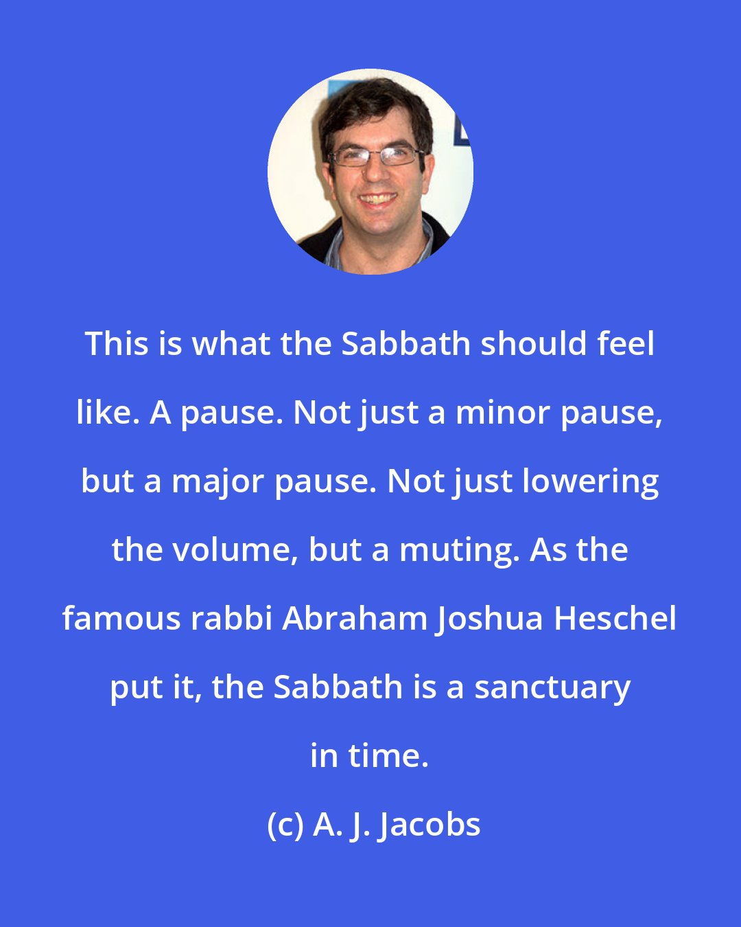 A. J. Jacobs: This is what the Sabbath should feel like. A pause. Not just a minor pause, but a major pause. Not just lowering the volume, but a muting. As the famous rabbi Abraham Joshua Heschel put it, the Sabbath is a sanctuary in time.