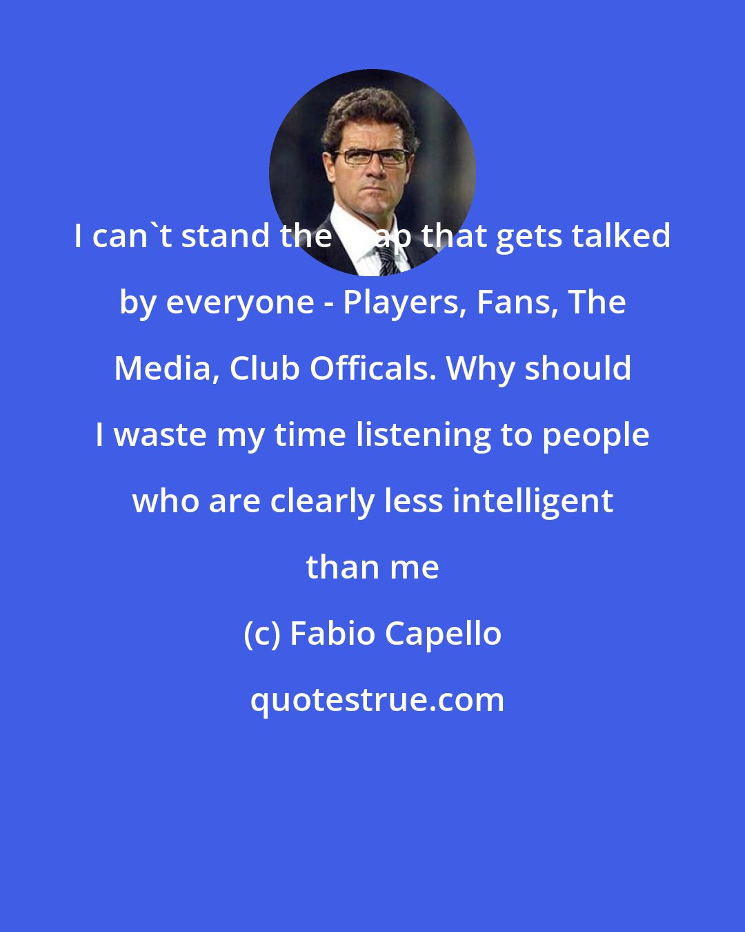 Fabio Capello: I can't stand the crap that gets talked by everyone - Players, Fans, The Media, Club Officals. Why should I waste my time listening to people who are clearly less intelligent than me