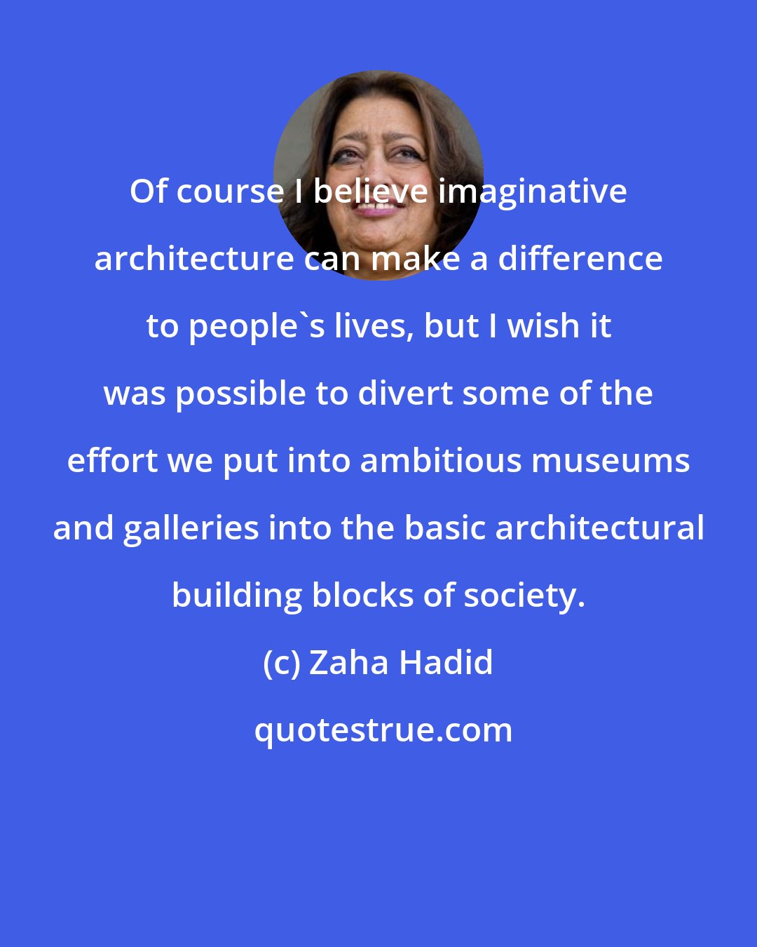 Zaha Hadid: Of course I believe imaginative architecture can make a difference to people's lives, but I wish it was possible to divert some of the effort we put into ambitious museums and galleries into the basic architectural building blocks of society.