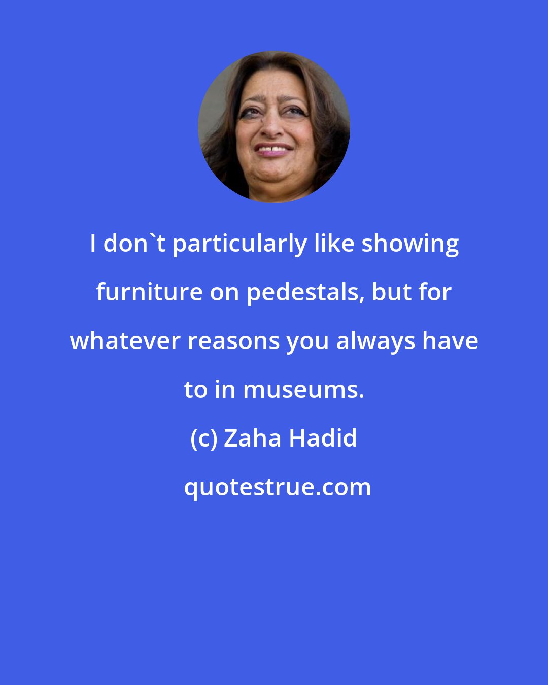 Zaha Hadid: I don't particularly like showing furniture on pedestals, but for whatever reasons you always have to in museums.